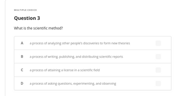 **Multiple Choice**

**Question 3**

What is the scientific method?

- **A**: a process of analyzing other people’s discoveries to form new theories
- **B**: a process of writing, publishing, and distributing scientific reports
- **C**: a process of attaining a license in a scientific field
- **D**: a process of asking questions, experimenting, and observing

(Each option has a checkbox for selection, but none are currently selected.)