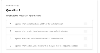 **Multiple Choice**

**Question 2**

What was the Protestant Reformation?

A. a period when some Christians split from the Catholic Church

B. a period when smaller churches combined into a unified institution

C. a period when the Catholic Church revived its older traditions

D. a period when Eastern Orthodox churches changed their theology and practices