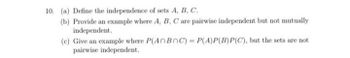 10. (a) Define the independence of sets A, B, C.
(b) Provide an example where A, B, C are pairwise independent but not mutually
independent.
(c) Give an example where P(AnBnC) = P(A)P(B)P(C), but the sets are not
pairwise independent.