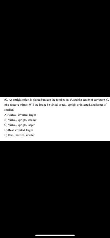 #7. An upright object is placed between the focal point, F, and the center of curvature, C,
of a concave mirror. Will the image be virtual or real, upright or inverted, and larger of
smaller?
A) Virtual, inverted, larger
B) Virtual, upright, smaller
C) Virtual, upright, larger
D) Real, inverted, larger
E) Real, inverted, smaller