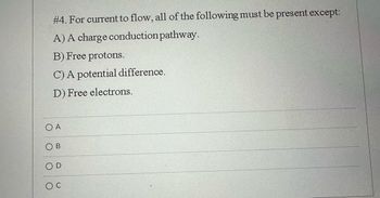 #4. For current to flow, all of the following must be present except:
A) A charge conduction pathway.
B) Free protons.
C) A potential difference.
D) Free electrons.
O A
OB