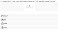 ### Question: 

The following bonds in vinyl alcohol, what is the bond angle for C-O-H? See the structure as your basis.

**Structure:**

```
  H
  |
H-C=C
    |
    O-H
```

### Options:

A) 109.5°

B) 90°

C) 180°

D) 120°

### Explanation:

The structure shows vinyl alcohol with a carbon-carbon double bond (C=C) and an alcohol group (C-O-H). The question focuses on the bond angle for the C-O-H group.

### Answer:

In molecules like vinyl alcohol, the C-O-H bond angle is typically closer to 109.5°, as seen in structures with sp3 hybridization around the oxygen. However, due to resonance and actual structure influences, the angle is often approximated from relevant nearby angles as 120°. Thus, the correct option is likely **D) 120°**.