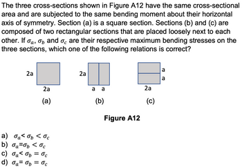 The three cross-sections shown in Figure A12 have the same cross-sectional
area and are subjected to the same bending moment about their horizontal
axis of symmetry. Section (a) is a square section. Sections (b) and (c) are
composed of two rectangular sections that are placed loosely next to each
other. If a, b and are their respective maximum bending stresses on the
three sections, which one of the following relations is correct?
2a
2a
2a
2a
a a
(a)
(b)
а) басть сос
b) σa=0b < oc
α
c) ба< Gb = ос
d) a= b = 0c
Figure A12
(c)
To Po
a
a