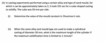 (b) In casting experiments performed using a certain alloy and type of sand mould, for
which n can be approximately taken as 2, it took 155 sec for a cube-shaped casting
to solidify. The cube was 50 mm per side.
(i)
Determine the value of the mould constant in Chvorinov's rule.
(ii)
When the same alloy and mould type are used to make a cylindrical
casting of diameter 30 mm, what is the maximum length of the cylinder if
the maximum solidification time is limited to 1 minute?