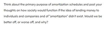 Think about the primary purpose of amortization schedules and post your
thoughts on how society would function if the idea of lending money to
individuals and companies and of "amortization" didn't exist. Would we be
better off, or worse off, and why?