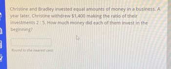 ]
Christine and Bradley invested equal amounts of money in a business. A
year later, Christine withdrew $1,400 making the ratio of their
investments 2:5. How much money did each of them invest in the
beginning?
Round to the nearest cent
A