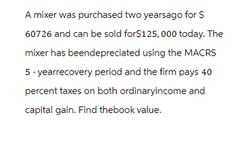 A mixer was purchased two yearsago for $
60726 and can be sold for$125,000 today. The
mixer has beendepreciated using the MACRS
5-yearrecovery period and the firm pays 40
percent taxes on both ordinaryincome and
capital gain. Find thebook value.