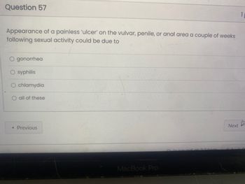 Question 57
Appearance of a painless 'ulcer' on the vulvar, penile, or anal area a couple of weeks
following sexual activity could be due to
gonorrhea
syphilis
chlamydia
all of these
< Previous
MacBook Pro
2400
Next