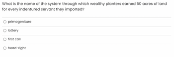 What is the name of the system through which wealthy planters earned 50 acres of land
for every indentured servant they imported?
O primogeniture
lottery
first call
head-right