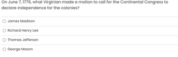 On June 7, 1776, what Virginian made a motion to call for the Continental Congress to
declare independence for the colonies?
James Madison
Richard Henry Lee
Thomas Jefferson
George Mason