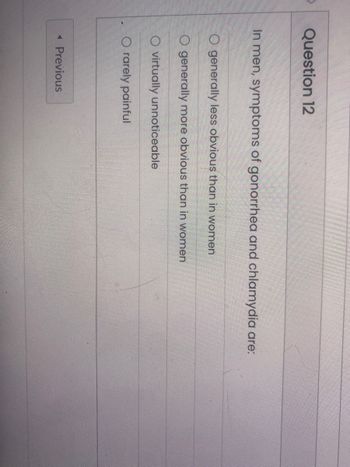Question 12
In men, symptoms of gonorrhea and chlamydia are:
O generally less obvious than in women
O generally more obvious than in women
O virtually unnoticeable
O rarely painful
< Previous