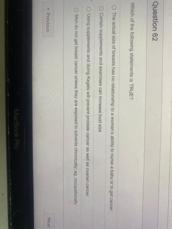 Question 62
Which of the following statements is TRUE?
The actual size of breasts has no relationship to a woman's ability to nurse a baby or to get cancer
O Certain supplements and exercises can increase bust size
O Using supplements and doing Kegels will prevent prostate cancer as well as ovarian cancer
Men do not get breast cancer unless they are exposed to solvents chronically; eg, occupationally
< Previous
MacBook Pro
Next