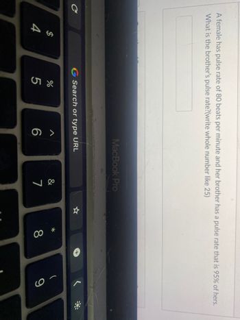 A female has pulse rate of 80 beats per minute and her brother has a pulse rate that is 95% of hers.
What is the brother's pulse rate?(write whole number like 25)
C
54
$
G Search or type URL
do 5
%
MacBook Pro
6
&
7
* 0
8
9