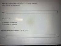 An ideal gas is allowed to expand from 5.60 L to 47.6 L at constant temperature.
By what factor does the volume increase?
factor:
The pressure will
O decrease by that same factor.
O increase by that same factor.
If the initial pressure was 143 atm, what is the final pressure?
atm
Prinal =
