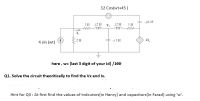 12 Cos(wt+45 )
-j0.25
j2 Ω V,j2Ω
ll
12
22
41,
4 sin (wt)
here , w= (last 3 digit of your Id) /100
Q1. Solve the circuit theoritically to find the Vx and Ix.
Hint for Q3 : At first find the values of indcutors(in Henry) and capacitors(in Farad) using 'w'.
ww
