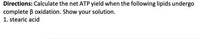 Directions: Calculate the net ATP yield when the following lipids undergo
complete B oxidation. Show your solution.
1. stearic acid
