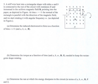 5. A stiff wire bent into a rectangular shape with sides a and b
is connected to the rest of the circuit with resistance R and
X x X x x X
immersed in the uniform magnetic field B, pointing into the
X X x
b
X
X
paper, as depicted in Figure. At time t 0 the normal of the
rectangle is parallel with the direction of the magnetic field,
and we start rotating it with angular frequency @. (as depicted
in Figure.).
a
X
X
X
X
X
хх
X
X
хх
xBx
X
X
X
хх
хх
(a) Determine the induced electromotive force as a function
of time t>0 (and a, b, w , B).
R
(b) Determine the torque as a function of time (and a, b, o , B, R), needed to keep the rectan-
gular shape rotating.
(c) Determine the rate at which the energy dissipates in the circuit (in terms of a, b, , B, R
and t).
