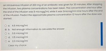 an intravenous infusion of 200 mg of an antibiotic was given for 30 minutes. After stopping
the infusion, two plasma concentrations has been taken. The concentration one hour after
the end of the infusion was 8 microgg/ml, while it was 3microg/ml nine hours after the end
of the infusion. Predict the approximate plasma concentration 12 hours after the dose was
started.
O a. 4.6 microg/ml
O b. Not enough information to calculate the answer
O c. 0.6 microg/ml
O d. 1.15 microg/ml
O e. 2.3 microg/ml
Clear my choice