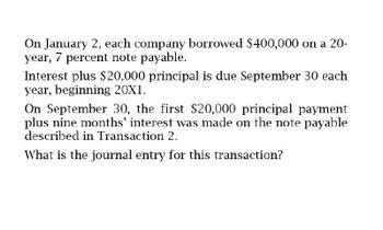 On January 2, each company borrowed $400,000 on a 20-
year, 7 percent note payable.
Interest plus $20,000 principal is due September 30 each
year, beginning 20X1.
On September 30, the first $20,000 principal payment
plus nine months' interest was made on the note payable
described in Transaction 2.
What is the journal entry for this transaction?