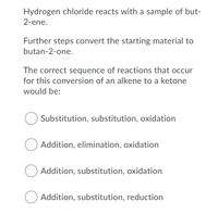 Hydrogen chloride reacts with a sample of but-
2-ene.
Further steps convert the starting material to
butan-2-one.
The correct sequence of reactions that occur
for this conversion of an alkene to a ketone
would be:
Substitution, substitution, oxidation
O Addition, elimination, oxidation
Addition, substitution, oxidation
O Addition, substitution, reduction
