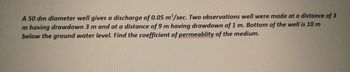 A 50 dm diameter well gives a discharge of 0.05 m³/sec. Two observations well were made at a distance of 3
m having drawdown 3 m and at a distance of 9 m having drawdown of 1 m. Bottom of the well is 10 m
below the ground water level. Find the coefficient of permeablity of the medium.