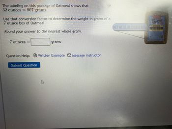 The labeling on this package of Oatmeal shows that
32 ounces=
907 grams.
Use that conversion factor to determine the weight in grams of a
7 ounce box of Oatmeal.
Round your answer to the nearest whole gram.
7 ounces
grams
Question Help: Written Example Message instructor
Submit Question
13
NET WT 32 OZ (2 LBS) 907g
Podgor
ROLLED OATS
WHOLE GRAIN