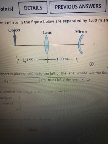 ## Lens and Mirror System

### Description:
In this diagram, an object, a lens, and a mirror are displayed. The object is located to the left of the lens, which is followed by a mirror to its right. The lens and mirror are separated by a distance of 1.00 m, with the object being 1.00 m from the lens.

### Diagram Details:
- **Object**: Situated to the left, indicated by an arrow above a horizontal line.
- **Lens**: Represented as a vertical oval shape; denotes a converging lens.
- **Mirror**: Shown as a curved line to the right of the lens; indicates a concave mirror.

### Measurements:
- Distance from object to lens: 1.00 m
- Distance from lens to mirror: 1.00 m

### Task:
Determine where the final image will form if the object is placed 1.00 m to the left of the lens. Calculate the position of the final image and indicate if it is inverted or upright. You can input the result in the provided field with a choice of position relative to the lens.

### Options:
- The image is either "upright" or "inverted."

### Calculation Area:
- There is a field to compute the overall magnification of the system.

This exercise aids in understanding the behavior of light in systems involving lenses and mirrors, covering topics such as image formation, magnification, and the effects of optical instruments.