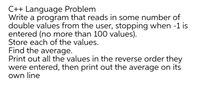 C++ Language Problem
Write a program that reads in some number of
double values from the user, stopping when -1 is
entered (no more than 100 values).
Store each of the values.
Find the average.
Print out all the values in the reverse order they
were entered, then print out the average on its
own line
