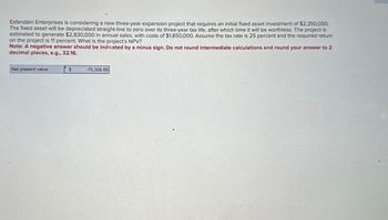 Esfandairi Enterprises is considering a new three-year expansion project that requires an initial fixed asset investment of $2,350,000.
The fixed asset will be depreciated straight-line to zero over its three-year tax life, after which time it will be worthless. The project is
estimated to generate $2,830,000 in annual sales, with costs of $1,850,000. Assume the tax rate is 25 percent and the required return
on the project is 11 percent. What is the project's NPV?
Note: A negative answer should be indicated by a minus sign. Do not round intermediate calculations and round your answer to 2
decimal places, e.g., 32.16.
Net present value
$
-75,308.89