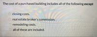 The cost of a purchased building includes all of the following except
closing costs.
real estate broker's commission.
remodeling costs.
all of these are included.
OO O
