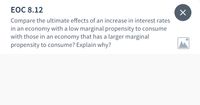 ЕОC 8.12
Compare the ultimate effects of an increase in interest rates
in an economy with a low marginal propensity to consume
with those in an economy that has a larger marginal
propensity to consume? Explain why?
