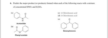 6. Predict the major product (or products) formed when each of the following reacts with a mixture
of concentrated HNO3 and H2SO4.
(a)
"Q
N
H
Acetanilide
(b)
Phenyl acetate
(c) 4-Chlorobenzoic acid
(d) 3-Chlorobenzoic acid
(e)
Benzophenone