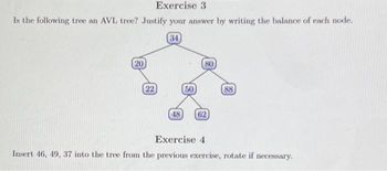 Exercise 3
Is the following tree an AVL tree? Justify your answer by writing the balance of each node.
34
20
(22)
48
50
80
62
88
Exercise 4
Insert 46, 49, 37 into the tree from the previous exercise, rotate if necessary.