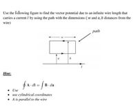 Use the following figure to find the vector potential due to an infinite wire length that
carries a current I by using the path with the dimensions ( w and a, b distances from the
wire)
path
a
b
Hint:
fA a = [B. da
В - da
• Use
• use cylindrical coordinates
• A is parallel to the wire
