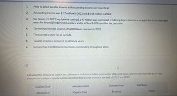 1.
Prior to 2022, taxable income and accounting income were identical.
2.
Accounting income was $1.7 million in 2022 and $1.46 million in 2023.
3.
On January 1, 2022, equipment costing $1.97 million was purchased. It is being depreciated on a straight-line basis over eight
years for financial reporting purposes, and is a Class 8-20% asset for tax purposes.
Tax-exempt interest income of $70,000 was received in 2023.
4.
5.
The tax rate is 30% for all periods.
6.
Taxable income is expected in all future years.
7.
Sunland had 100,000 common shares outstanding throughout 2023.
(a)
ง
Calculate the amount of capital cost allowance and depreciation expense for 2022 and 2023, and the corresponding carrying
amount and undepreciated capital cost of the depreciable assets at the end of 2022 and 2023.
Capital Cost
Allowance
Undepreciated
Capital Cost
Depreciation
Expense
Net Book
Value