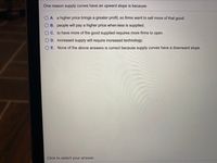 One reason supply curves have an upward slope is because
O A. a higher price brings a greater profit, so firms want to sell more of that good.
O B. people will pay a higher price when-less is supplied.
O C. to have more of the good supplied requires more firms to open.
O D. increased supply will require increased technology.
O E. None of the above answers is correct because supply curves have a downward slope.
Click to select your answer.
