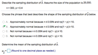 **Sampling Distribution of Proportion (\(\hat{p}\))**

**Problem Statement:**
Describe the sampling distribution of \(\hat{p}\). The population size is 25,000 with sample size \(n = 300\) and proportion \(p = 0.4\).

**Options:**

- **A.** Approximately normal because \(n \leq 0.05N\) and \(np(1-p) < 10\).
- **B.** Approximately normal because \(n \leq 0.05N\) and \(np(1-p) \geq 10\).
- **C.** Not normal because \(n \leq 0.05N\) and \(np(1-p) \geq 10\).
- **D.** Not normal because \(n \leq 0.05N\) and \(np(1-p) < 10\).

**Correct Answer:**
- **B.** Approximately normal because \(n \leq 0.05N\) and \(np(1-p) \geq 10\).

**Calculation Requirement:**
Determine the mean of the sampling distribution of \(\hat{p}\).

Mean (\(\mu_{\hat{p}}\)) Formula: \(\mu_{\hat{p}} = \frac{\mu}{p}\)

**Instruction:**
Round to one decimal place as needed.