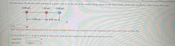 (a) Determine the electric field strength at a point 1.00 cm to the left of the middle charge shown in the figure below. (Enter the magnitude of the electric field only.)
6.00 μC
1.50 μC
-2.00 μC
-3.00 cm
2.00 cm-
2.70
X
Your response differs significantly from the correct answer. Rework your solution from the beginning and check each step carefully. N/C
(b) If a charge of -7.30 µC is placed at this point, what are the magnitude and direction of the force on it?
magnitude
N
direction
-Select---