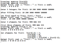 Creating: myArray list1(5)
Creating: myArray list2(5)
Output Tistí: cout « "Ìist1 :
list1 : 0 0 o 0 o
« list1 « endl;
Enter 5 integers for list1: 10 200 3000 40000 500000
After filling list1: 10 200 3000 40000 500000
set list2 equal to listl: list2_= list1
Output list2: cout <« "list2 : "
list2 : 10 200 3000 40000 500000
« list2 <« endl;
Enter 3 elements for list1: 999 666 333
First three elements of list1: 999 666 333
Creating: myArray list3(-2, 6)
Output Tist3: cout « "list3 :
list3: 0 0 0 0 0 o o o
« list3 « endl;
Set elements for list3: list3[-2]
= 7;
list3[4] = 8;
list3[0]
54;
%3|
Output list3: cout <« "list3 :
list3: 7 0 54 0 15 0 8 0
list3[2]
list3[4] + list3[-2];
« list3 << endl;
