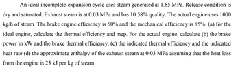 An ideal incomplete-expansion cycle uses steam generated at 1.85 MPa. Release condition is
dry and saturated. Exhaust steam is at 0.03 MPa and has 10.58% quality. The actual engine uses 1000
kg/h of steam. The brake engine efficiency is 60% and the mechanical efficiency is 85%. (a) for the
ideal engine, calculate the thermal efficiency and mep. For the actual engine, calculate (b) the brake
power in kW and the brake thermal efficiency, (c) the indicated thermal efficiency and the indicated
heat rate (d) the approximate enthalpy of the exhaust steam at 0.03 MPa assuming that the heat loss
from the engine is 23 kJ per kg of steam.