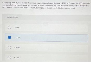 A company had 20,000 shares of common stock outstanding on January 1, 2021. In October, 110,000 shares of
non-cumulative preferred stock were issued as a stock dividend. No cash dividends were paid or declared in
2021 and 2021 net income was $450,000. Earnings per share (rounded to the nearest cent):
Multiple Choice
$15.00.
$22.50.
$20.00.
$30.00.