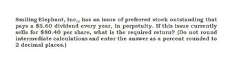 Smiling Elephant, Inc., has an issue of preferred stock outstanding that
pays a $5.60 dividend every year, in perpetuity. If this issue currently
sells for $80.40 per share, what is the required return? (Do not round
intermediate calculations and enter the answer as a percent rounded to
2 decimal places.)