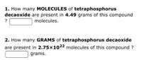 1. How many MOLECULES of tetraphosphorus
decaoxide are present in 4.49 grams of this compound
molecules.
2. How many GRAMS of tetraphosphorus decaoxide
are present in 2.75×1022 molecules of this compound ?
grams.
