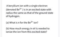 A beryllium ion with a single electron
(denoted Be3+ ) is in an excited state with
radius the same as that of the ground state
of hydrogen.
(a) What is n for the Be3+ ion?
(b) How much energy in eV is needed to
ionize the ion from this excited state?
