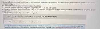 2. Assume Delph chooses to combine its departmental rates from requirement 1 into a plantwide predetermined overhead rate based
on machine-hours.
a. Compute the plantwide predetermined overhead rate.
b. Compute the total manufacturing cost assigned to Job D-70 and Job C-200.
c. If Delph establishes bid prices that are 150% of total manufacturing costs, what bid prices would it have established for Job D-70 and
Job C-200?
d. What is Delph's cost of goods sold for the year?
Complete the question by entering your answers in the tabs given below.
Required 2A Required 2B Required 2C Required 2D
Assume Delph chooses to combine its departmental rates from requirement 1 into a plantwide predetermined overhead rate
based on machine-hours. Compute the plantwide predetermined overhead rate. (Round your answer to 2 decimal places.)