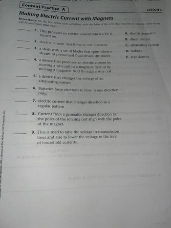 Content Practice A
Making Electric Current with Magnets
LESSON 3
Directions: On the line before each definition, write the letter of the term that matches it correctly. Some terms
will be used more than once.
1. This provides an electric current when a TV is
turned on.
2. electric current that flows in one direction
3. a shaft with a set of blades that spins when a
stream of pressurized fluid strikes the blades
4. a device that produces an electric current by
moving a wire coil in a magnetic field or by
moving a magnetic field through a wire coil
5. a device that changes the voltage of an
alternating current
6. Batteries force electrons to flow in one direction
only.
7. electric current that changes direction in a
regular pattern
8. Current from a generator changes direction as
the poles of the rotating coil align with the poles
of the magnet.
9. This is used to raise the voltage in transmission
lines and also to lower the voltage to the level
of household currents.
A. electric generator
B. direct current
C. alternating current
D. turbine
E. transformer
Copyright Glencoe/McGraw-Hill, a division of The McGraw-Hill Companies, Inc.
tw on