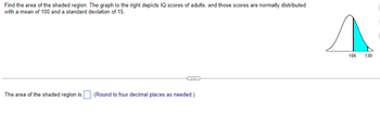 Find the area of the shaded region. The graph to the right depicts IQ scores of adults, and those scores are normally distributed
with a mean of 100 and a standard deviation of 15.
The area of the shaded region is. (Round to four decimal places as needed.)
s
106
130