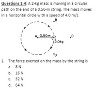 Questions 1-4: A 2-kg mass is moving in a circular
path on the end of a 0.50-m string. The mass moves
in a horizontal circle with a speed of 4.0 m/s.
0.50m
12.0kg
1. The force exerted on the mass by the string is
a. 8N
b. 16 N
C. 32 N
d. 64 N
