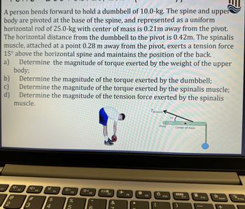 A person bends forward to hold a dumbbell of 10.0-kg. The spine and upper
body are pivoted at the base of the spine, and represented as a uniform
horizontal rod of 25.0-kg with center of mass is 0.21m away from the pivot.
The horizontal distance from the dumbbell to the pivot is 0.42m. The spinalis
muscle, attached at a point 0.28 m away from the pivot, exerts a tension force
15° above the horizontal spine and maintains the position of the back.
a)
Determine the magnitude of torque exerted by the weight of the upper
body;
c)
b) Determine the magnitude of the torque exerted by the dumbbell;
Determine the magnitude of the torque exerted by the spinalis muscle;
Determine the magnitude of the tension force exerted by the spinalis
muscle.
d)
F1
2
A-
F2
#3
F3
X
F4
$
4
F5
%
5
+
F6
CC
29
F7
&
N
F8
*C
F9
Tmuscle
Pivot
F10
15
Center of mass
)
F11
E
F12
Insert
+
Prisc