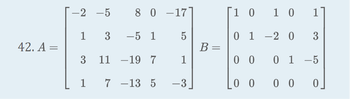 The image displays two matrices labeled \( A \) and \( B \).

Matrix \( A \) is a 4x5 matrix:

\[
A = \begin{bmatrix}
-2 & -5 & 8 & 0 & -17 \\
1 & 3 & -5 & 1 & 5 \\
3 & 11 & -19 & 7 & 1 \\
1 & 7 & -13 & 5 & -3
\end{bmatrix}
\]

Matrix \( B \) is a 4x5 matrix:

\[
B = \begin{bmatrix}
1 & 0 & 1 & 0 & 1 \\
0 & 1 & -2 & 0 & 3 \\
0 & 0 & 0 & 1 & -5 \\
0 & 0 & 0 & 0 & 0
\end{bmatrix}
\]

These matrices are typically studied in linear algebra for operations like addition, subtraction, multiplication, and finding determinants among others, depending on their dimensions and properties.